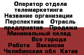 Оператор отдела телемаркетинга › Название организации ­ Перспектива › Отрасль предприятия ­ Продажи › Минимальный оклад ­ 25 000 - Все города Работа » Вакансии   . Челябинская обл.,Катав-Ивановск г.